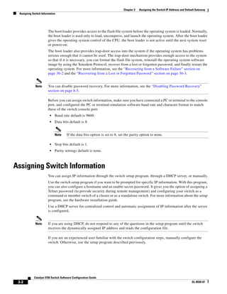 3-2
Catalyst 3750 Switch Software Configuration Guide
OL-8550-07
Chapter 3 Assigning the Switch IP Address and Default Gateway
Assigning Switch Information
The boot loader provides access to the flash file system before the operating system is loaded. Normally,
the boot loader is used only to load, uncompress, and launch the operating system. After the boot loader
gives the operating system control of the CPU, the boot loader is not active until the next system reset
or power-on.
The boot loader also provides trap-door access into the system if the operating system has problems
serious enough that it cannot be used. The trap-door mechanism provides enough access to the system
so that if it is necessary, you can format the flash file system, reinstall the operating system software
image by using the Xmodem Protocol, recover from a lost or forgotten password, and finally restart the
operating system. For more information, see the “Recovering from a Software Failure” section on
page 36-2 and the “Recovering from a Lost or Forgotten Password” section on page 36-3.
Note You can disable password recovery. For more information, see the “Disabling Password Recovery”
section on page 8-5.
Before you can assign switch information, make sure you have connected a PC or terminal to the console
port, and configured the PC or terminal-emulation software baud rate and character format to match
these of the switch console port:
• Baud rate default is 9600.
• Data bits default is 8.
Note If the data bits option is set to 8, set the parity option to none.
• Stop bits default is 1.
• Parity settings default is none.
Assigning Switch Information
You can assign IP information through the switch setup program, through a DHCP server, or manually.
Use the switch setup program if you want to be prompted for specific IP information. With this program,
you can also configure a hostname and an enable secret password. It gives you the option of assigning a
Telnet password (to provide security during remote management) and configuring your switch as a
command or member switch of a cluster or as a standalone switch. For more information about the setup
program, see the hardware installation guide.
Use a DHCP server for centralized control and automatic assignment of IP information after the server
is configured.
Note If you are using DHCP, do not respond to any of the questions in the setup program until the switch
receives the dynamically assigned IP address and reads the configuration file.
If you are an experienced user familiar with the switch configuration steps, manually configure the
switch. Otherwise, use the setup program described previously.
 