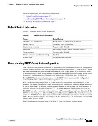 3-3
Catalyst 3750 Switch Software Configuration Guide
OL-8550-07
Chapter 3 Assigning the Switch IP Address and Default Gateway
Assigning Switch Information
These sections contain this configuration information:
• Default Switch Information, page 3-3
• Understanding DHCP-Based Autoconfiguration, page 3-3
• Manually Assigning IP Information, page 3-14
Default Switch Information
Table 3-1 shows the default switch information.
Understanding DHCP-Based Autoconfiguration
DHCP provides configuration information to Internet hosts and internetworking devices. This protocol
consists of two components: one for delivering configuration parameters from a DHCP server to a device
and a mechanism for allocating network addresses to devices. DHCP is built on a client-server model,
in which designated DHCP servers allocate network addresses and deliver configuration parameters to
dynamically configured devices. The switch can act as both a DHCP client and a DHCP server.
During DHCP-based autoconfiguration, your switch (DHCP client) is automatically configured at
startup with IP address information and a configuration file.
With DHCP-based autoconfiguration, no DHCP client-side configuration is needed on your switch.
However, you need to configure the DHCP server for various lease options associated with IP addresses.
If you are using DHCP to relay the configuration file location on the network, you might also need to
configure a Trivial File Transfer Protocol (TFTP) server and a Domain Name System (DNS) server.
The DHCP server for your switch can be on the same LAN or on a different LAN than the switch. If the
DHCP server is running on a different LAN, you should configure a DHCP relay device between your
switch and the DHCP server. A relay device forwards broadcast traffic between two directly connected
LANs. A router does not forward broadcast packets, but it forwards packets based on the destination IP
address in the received packet.
DHCP-based autoconfiguration replaces the BOOTP client functionality on your switch.
Table 3-1 Default Switch Information
Feature Default Setting
IP address and subnet mask No IP address or subnet mask are defined.
Default gateway No default gateway is defined.
Enable secret password No password is defined.
Hostname The factory-assigned default hostname is Switch.
Telnet password No password is defined.
Cluster command switch functionality Disabled.
Cluster name No cluster name is defined.
 