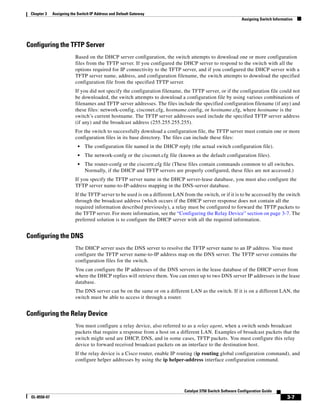 3-7
Catalyst 3750 Switch Software Configuration Guide
OL-8550-07
Chapter 3 Assigning the Switch IP Address and Default Gateway
Assigning Switch Information
Configuring the TFTP Server
Based on the DHCP server configuration, the switch attempts to download one or more configuration
files from the TFTP server. If you configured the DHCP server to respond to the switch with all the
options required for IP connectivity to the TFTP server, and if you configured the DHCP server with a
TFTP server name, address, and configuration filename, the switch attempts to download the specified
configuration file from the specified TFTP server.
If you did not specify the configuration filename, the TFTP server, or if the configuration file could not
be downloaded, the switch attempts to download a configuration file by using various combinations of
filenames and TFTP server addresses. The files include the specified configuration filename (if any) and
these files: network-config, cisconet.cfg, hostname.config, or hostname.cfg, where hostname is the
switch’s current hostname. The TFTP server addresses used include the specified TFTP server address
(if any) and the broadcast address (255.255.255.255).
For the switch to successfully download a configuration file, the TFTP server must contain one or more
configuration files in its base directory. The files can include these files:
• The configuration file named in the DHCP reply (the actual switch configuration file).
• The network-confg or the cisconet.cfg file (known as the default configuration files).
• The router-confg or the ciscortr.cfg file (These files contain commands common to all switches.
Normally, if the DHCP and TFTP servers are properly configured, these files are not accessed.)
If you specify the TFTP server name in the DHCP server-lease database, you must also configure the
TFTP server name-to-IP-address mapping in the DNS-server database.
If the TFTP server to be used is on a different LAN from the switch, or if it is to be accessed by the switch
through the broadcast address (which occurs if the DHCP server response does not contain all the
required information described previously), a relay must be configured to forward the TFTP packets to
the TFTP server. For more information, see the “Configuring the Relay Device” section on page 3-7. The
preferred solution is to configure the DHCP server with all the required information.
Configuring the DNS
The DHCP server uses the DNS server to resolve the TFTP server name to an IP address. You must
configure the TFTP server name-to-IP address map on the DNS server. The TFTP server contains the
configuration files for the switch.
You can configure the IP addresses of the DNS servers in the lease database of the DHCP server from
where the DHCP replies will retrieve them. You can enter up to two DNS server IP addresses in the lease
database.
The DNS server can be on the same or on a different LAN as the switch. If it is on a different LAN, the
switch must be able to access it through a router.
Configuring the Relay Device
You must configure a relay device, also referred to as a relay agent, when a switch sends broadcast
packets that require a response from a host on a different LAN. Examples of broadcast packets that the
switch might send are DHCP, DNS, and in some cases, TFTP packets. You must configure this relay
device to forward received broadcast packets on an interface to the destination host.
If the relay device is a Cisco router, enable IP routing (ip routing global configuration command), and
configure helper addresses by using the ip helper-address interface configuration command.
 