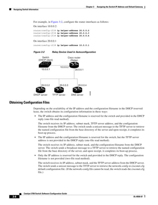3-8
Catalyst 3750 Switch Software Configuration Guide
OL-8550-07
Chapter 3 Assigning the Switch IP Address and Default Gateway
Assigning Switch Information
For example, in Figure 3-2, configure the router interfaces as follows:
On interface 10.0.0.2:
router(config-if)# ip helper-address 20.0.0.2
router(config-if)# ip helper-address 20.0.0.3
router(config-if)# ip helper-address 20.0.0.4
On interface 20.0.0.1
router(config-if)# ip helper-address 10.0.0.1
Figure 3-2 Relay Device Used in Autoconfiguration
Obtaining Configuration Files
Depending on the availability of the IP address and the configuration filename in the DHCP reserved
lease, the switch obtains its configuration information in these ways:
• The IP address and the configuration filename is reserved for the switch and provided in the DHCP
reply (one-file read method).
The switch receives its IP address, subnet mask, TFTP server address, and the configuration
filename from the DHCP server. The switch sends a unicast message to the TFTP server to retrieve
the named configuration file from the base directory of the server and upon receipt, it completes its
boot-up process.
• The IP address and the configuration filename is reserved for the switch, but the TFTP server
address is not provided in the DHCP reply (one-file read method).
The switch receives its IP address, subnet mask, and the configuration filename from the DHCP
server. The switch sends a broadcast message to a TFTP server to retrieve the named configuration
file from the base directory of the server, and upon receipt, it completes its boot-up process.
• Only the IP address is reserved for the switch and provided in the DHCP reply. The configuration
filename is not provided (two-file read method).
The switch receives its IP address, subnet mask, and the TFTP server address from the DHCP server.
The switch sends a unicast message to the TFTP server to retrieve the network-confg or cisconet.cfg
default configuration file. (If the network-confg file cannot be read, the switch reads the cisconet.cfg
file.)
Switch
(DHCP client)
Cisco router
(Relay)
49068
DHCP server TFTP server DNS server
20.0.0.2 20.0.0.3
20.0.0.1
10.0.0.2
10.0.0.1
20.0.0.4
 