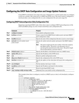 3-11
Catalyst 3750 Switch Software Configuration Guide
OL-8550-07
Chapter 3 Assigning the Switch IP Address and Default Gateway
Assigning Switch Information
Configuring the DHCP Auto Configuration and Image Update Features
Using DHCP to download a new image and a new configuration to a switch requires that you configure
at least two switches: One switch acts as a DHCP and TFTP server. The client switch is configured to
download either a new configuration file or a new configuration file and a new image file.
Configuring DHCP Autoconfiguration (Only Configuration File)
Beginning in privileged EXEC mode, follow these steps to configure DHCP autoconfiguration of the
TFTP and DHCP settings on a new switch to download a new configuration file.
This example shows how to configure a switch as a DHCP server so that it will download a configura-
tion file:
Switch# configure terminal
Switch(config)# ip dhcp pool pool1
Switch(dhcp-config)# network 10.10.10.0 255.255.255.0
Switch(dhcp-config)# bootfile config-boot.text
Switch(dhcp-config)# default-router 10.10.10.1
Switch(dhcp-config)# option 150 10.10.10.1
Switch(dhcp-config)# exit
Switch(config)# tftp-server flash:config-boot.text
Switch(config)# interface gigabitethernet0/4
Switch(config-if)# no switchport
Switch(config-if)# ip address 10.10.10.1 255.255.255.0
Switch(config-if)# end
Command Purpose
Step 1 configure terminal Enter global configuration mode.
Step 2 ip dhcp poolname Create a name for the DHCP Server address pool, and enter DHCP
pool configuration mode.
Step 3 bootfile filename Specify the name of the configuration file that is used as a boot image.
Step 4 network network-number mask
prefix-length
Specify the subnet network number and mask of the DHCP address
pool.
Note The prefix length specifies the number of bits that comprise
the address prefix. The prefix is an alternative way of
specifying the network mask of the client. The prefix length
must be preceded by a forward slash (/).
Step 5 default-router address Specify the IP address of the default router for a DHCP client.
Step 6 option 150 address Specify the IP address of the TFTP server.
Step 7 exit Return to global configuration mode.
Step 8 tftp-server flash:filename.text Specify the configuration file on the TFTP server.
Step 9 interface interface-id Specify the address of the client that will receive the configuration
file.
Step 10 no switchport Put the interface into Layer 3 mode.
Step 11 ip address address mask Specify the IP address and mask for the interface.
Step 12 end Return to privileged EXEC mode.
Step 13 copy running-config startup-config (Optional) Save your entries in the configuration file.
 
