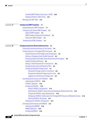 Contents
viii
Catalyst 2960 Switch Software Configuration Guide
OL-8603-06
Disabling MAC Address Learning on a VLAN 6-26
Displaying Address Table Entries 6-27
Managing the ARP Table 6-27
C H A P T E R 7 Configuring SDM Templates 7-1
Understanding the SDM Templates 7-1
Configuring the Switch SDM Template 7-2
Default SDM Template 7-2
SDM Template Configuration Guidelines 7-2
Setting the SDM Template 7-3
.Displaying the SDM Templates 7-3
C H A P T E R 8 Configuring Switch-Based Authentication 8-1
Preventing Unauthorized Access to Your Switch 8-1
Protecting Access to Privileged EXEC Commands 8-2
Default Password and Privilege Level Configuration 8-2
Setting or Changing a Static Enable Password 8-3
Protecting Enable and Enable Secret Passwords with Encryption 8-3
Disabling Password Recovery 8-5
Setting a Telnet Password for a Terminal Line 8-6
Configuring Username and Password Pairs 8-6
Configuring Multiple Privilege Levels 8-7
Setting the Privilege Level for a Command 8-8
Changing the Default Privilege Level for Lines 8-9
Logging into and Exiting a Privilege Level 8-9
Controlling Switch Access with TACACS+ 8-10
Understanding TACACS+ 8-10
TACACS+ Operation 8-12
Configuring TACACS+ 8-12
Default TACACS+ Configuration 8-13
Identifying the TACACS+ Server Host and Setting the Authentication Key 8-13
Configuring TACACS+ Login Authentication 8-14
Configuring TACACS+ Authorization for Privileged EXEC Access and Network Services 8-16
Starting TACACS+ Accounting 8-17
Displaying the TACACS+ Configuration 8-17
Controlling Switch Access with RADIUS 8-17
Understanding RADIUS 8-18
RADIUS Operation 8-19
Configuring RADIUS 8-19
 