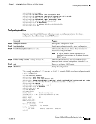 3-13
Catalyst 3750 Switch Software Configuration Guide
OL-8550-07
Chapter 3 Assigning the Switch IP Address and Default Gateway
Assigning Switch Information
Switch(dhcp-config)# exit
Switch(config)# tftp-server flash:config-boot.text
Switch(config)# tftp-server flash:c2960-lanbase-tar.122-46.SE.tar
Switch(config)# tftp-server flash:boot-config.text
Switch(config)# tftp-server flash: autoinstall_dhcp
Switch(config)# interface gigabitethernet0/4
Switch(config-if)# no switchport
Switch(config-if)# ip address 10.10.10.1 255.255.255.0
Switch(config-if)# end
Configuring the Client
Beginning in privileged EXEC mode, follow these steps to configure a switch to download a
configuration file and new image from a DHCP server:
This example uses a Layer 3 SVI interface on VLAN 99 to enable DHCP-based autoconfiguration with
a saved configuration:
Switch# configure terminal
Switch(conf)# boot host dhcp
Switch(conf)# boot host retry timeout 300
Switch(conf)# banner config-save ^C Caution - Saving Configuration File to NVRAM May Cause
You to Nolonger Automatically Download Configuration Files at Reboot^C
Switch(config)# vlan 99
Switch(config-vlan)# interface vlan 99
Switch(config-if)# no shutdown
Switch(config-if)# end
Switch# show boot
BOOT path-list:
Config file: flash:/config.text
Private Config file: flash:/private-config.text
Enable Break: no
Manual Boot: no
HELPER path-list:
NVRAM/Config file
buffer size: 32768
Timeout for Config
Download: 300 seconds
Config Download
via DHCP: enabled (next boot: enabled)
Switch#
Command Purpose
Step 1 configure terminal Enter global configuration mode.
Step 2 boot host dhcp Enable autoconfiguration with a saved configuration.
Step 3 boot host retry timeout timeout-value (Optional) Set the amount of time the system tries to
download a configuration file.
Note If you do not set a timeout the system will
indefinitely try to obtain an IP address from the
DHCP server.
Step 4 banner config-save ^C warning-message ^C (Optional) Create warning messages to be displayed
when you try to save the configuration file to NVRAM.
Step 5 end Return to privileged EXEC mode.
Step 6 show boot Verify the configuration.
 