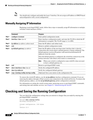 3-14
Catalyst 3750 Switch Software Configuration Guide
OL-8550-07
Chapter 3 Assigning the Switch IP Address and Default Gateway
Checking and Saving the Running Configuration
Note You should only configure and enable the Layer 3 interface. Do not assign an IP address or DHCP-based
autoconfiguration with a saved configuration.
Manually Assigning IP Information
Beginning in privileged EXEC mode, follow these steps to manually assign IP information to multiple
switched virtual interfaces (SVIs):
To remove the switch IP address, use the no ip address interface configuration command. If you are
removing the address through a Telnet session, your connection to the switch will be lost. To remove the
default gateway address, use the no ip default-gateway global configuration command.
For information on setting the switch system name, protecting access to privileged EXEC commands,
and setting time and calendar services, see Chapter 6, “Administering the Switch.”
Checking and Saving the Running Configuration
You can check the configuration settings that you entered or changes that you made by entering this
privileged EXEC command:
Switch# show running-config
Building configuration...
Current configuration: 1363 bytes
!
version 12.2
Command Purpose
Step 1 configure terminal Enter global configuration mode.
Step 2 interface vlan vlan-id Enter interface configuration mode, and enter the VLAN to which the IP
information is assigned. The VLAN range is 1 to 4094.
Step 3 ip address ip-address subnet-mask Enter the IP address and subnet mask.
Step 4 exit Return to global configuration mode.
Step 5 ip default-gateway ip-address Enter the IP address of the next-hop router interface that is directly
connected to the switch where a default gateway is being configured. The
default gateway receives IP packets with unresolved destination IP
addresses from the switch.
Once the default gateway is configured, the switch has connectivity to the
remote networks with which a host needs to communicate.
Note When your switch is configured to route with IP, it does not need
to have a default gateway set.
Step 6 end Return to privileged EXEC mode.
Step 7 show interfaces vlan vlan-id Verify the configured IP address.
Step 8 show ip redirects Verify the configured default gateway.
Step 9 copy running-config startup-config (Optional) Save your entries in the configuration file.
 