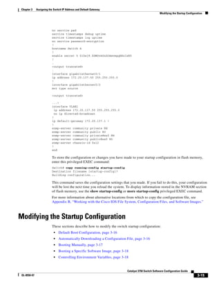 3-15
Catalyst 3750 Switch Software Configuration Guide
OL-8550-07
Chapter 3 Assigning the Switch IP Address and Default Gateway
Modifying the Startup Configuration
no service pad
service timestamps debug uptime
service timestamps log uptime
no service password-encryption
!
hostname Switch A
!
enable secret 5 $1$ej9.$DMUvAUnZOAmvmgqBEzIxE0
!
.
<output truncated>
.
interface gigabitethernet0/1
ip address 172.20.137.50 255.255.255.0
!
interface gigabitethernet0/2
mvr type source
<output truncated>
...!
interface VLAN1
ip address 172.20.137.50 255.255.255.0
no ip directed-broadcast
!
ip default-gateway 172.20.137.1 !
!
snmp-server community private RW
snmp-server community public RO
snmp-server community private@es0 RW
snmp-server community public@es0 RO
snmp-server chassis-id 0x12
!
end
To store the configuration or changes you have made to your startup configuration in flash memory,
enter this privileged EXEC command:
Switch# copy running-config startup-config
Destination filename [startup-config]?
Building configuration...
This command saves the configuration settings that you made. If you fail to do this, your configuration
will be lost the next time you reload the system. To display information stored in the NVRAM section
of flash memory, use the show startup-config or more startup-config privileged EXEC command.
For more information about alternative locations from which to copy the configuration file, see
Appendix B, “Working with the Cisco IOS File System, Configuration Files, and Software Images.”
Modifying the Startup Configuration
These sections describe how to modify the switch startup configuration:
• Default Boot Configuration, page 3-16
• Automatically Downloading a Configuration File, page 3-16
• Booting Manually, page 3-17
• Booting a Specific Software Image, page 3-18
• Controlling Environment Variables, page 3-18
 