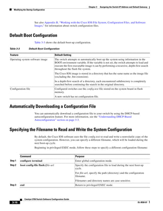 3-16
Catalyst 3750 Switch Software Configuration Guide
OL-8550-07
Chapter 3 Assigning the Switch IP Address and Default Gateway
Modifying the Startup Configuration
See also Appendix B, “Working with the Cisco IOS File System, Configuration Files, and Software
Images,” for information about switch configuration files.
Default Boot Configuration
Table 3-3 shows the default boot-up configuration.
Automatically Downloading a Configuration File
You can automatically download a configuration file to your switch by using the DHCP-based
autoconfiguration feature. For more information, see the “Understanding DHCP-Based
Autoconfiguration” section on page 3-3.
Specifying the Filename to Read and Write the System Configuration
By default, the Cisco IOS software uses the file config.text to read and write a nonvolatile copy of the
system configuration. However, you can specify a different filename, which will be loaded during the
next boot-up cycle.
Beginning in privileged EXEC mode, follow these steps to specify a different configuration filename:
Table 3-3 Default Boot Configuration
Feature Default Setting
Operating system software image The switch attempts to automatically boot up the system using information in the
BOOT environment variable. If the variable is not set, the switch attempts to load and
execute the first executable image it can by performing a recursive, depth-first search
throughout the flash file system.
The Cisco IOS image is stored in a directory that has the same name as the image file
(excluding the .bin extension).
In a depth-first search of a directory, each encountered subdirectory is completely
searched before continuing the search in the original directory.
Configuration file Configured switches use the config.text file stored on the system board in flash
memory.
A new switch has no configuration file.
Command Purpose
Step 1 configure terminal Enter global configuration mode.
Step 2 boot config-file flash:/file-url Specify the configuration file to load during the next boot-up
cycle.
For file-url, specify the path (directory) and the configuration
filename.
Filenames and directory names are case sensitive.
Step 3 end Return to privileged EXEC mode.
 