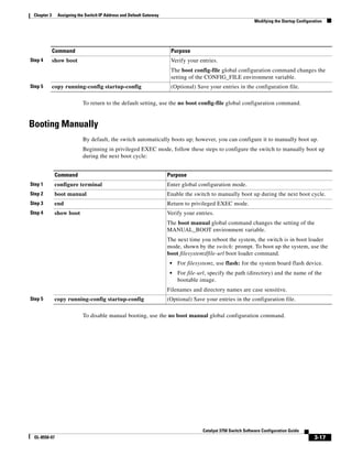 3-17
Catalyst 3750 Switch Software Configuration Guide
OL-8550-07
Chapter 3 Assigning the Switch IP Address and Default Gateway
Modifying the Startup Configuration
To return to the default setting, use the no boot config-file global configuration command.
Booting Manually
By default, the switch automatically boots up; however, you can configure it to manually boot up.
Beginning in privileged EXEC mode, follow these steps to configure the switch to manually boot up
during the next boot cycle:
To disable manual booting, use the no boot manual global configuration command.
Step 4 show boot Verify your entries.
The boot config-file global configuration command changes the
setting of the CONFIG_FILE environment variable.
Step 5 copy running-config startup-config (Optional) Save your entries in the configuration file.
Command Purpose
Command Purpose
Step 1 configure terminal Enter global configuration mode.
Step 2 boot manual Enable the switch to manually boot up during the next boot cycle.
Step 3 end Return to privileged EXEC mode.
Step 4 show boot Verify your entries.
The boot manual global command changes the setting of the
MANUAL_BOOT environment variable.
The next time you reboot the system, the switch is in boot loader
mode, shown by the switch: prompt. To boot up the system, use the
boot filesystem:/file-url boot loader command.
• For filesystem:, use flash: for the system board flash device.
• For file-url, specify the path (directory) and the name of the
bootable image.
Filenames and directory names are case sensitive.
Step 5 copy running-config startup-config (Optional) Save your entries in the configuration file.
 