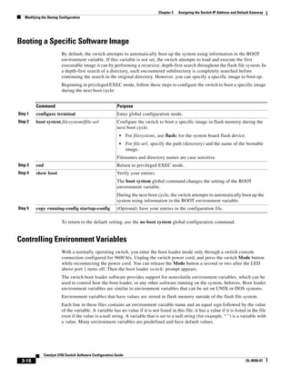 3-18
Catalyst 3750 Switch Software Configuration Guide
OL-8550-07
Chapter 3 Assigning the Switch IP Address and Default Gateway
Modifying the Startup Configuration
Booting a Specific Software Image
By default, the switch attempts to automatically boot up the system using information in the BOOT
environment variable. If this variable is not set, the switch attempts to load and execute the first
executable image it can by performing a recursive, depth-first search throughout the flash file system. In
a depth-first search of a directory, each encountered subdirectory is completely searched before
continuing the search in the original directory. However, you can specify a specific image to boot up.
Beginning in privileged EXEC mode, follow these steps to configure the switch to boot a specific image
during the next boot cycle:
To return to the default setting, use the no boot system global configuration command.
Controlling Environment Variables
With a normally operating switch, you enter the boot loader mode only through a switch console
connection configured for 9600 b/s. Unplug the switch power cord, and press the switch Mode button
while reconnecting the power cord. You can release the Mode button a second or two after the LED
above port 1 turns off. Then the boot loader switch: prompt appears.
The switch boot loader software provides support for nonvolatile environment variables, which can be
used to control how the boot loader, or any other software running on the system, behaves. Boot loader
environment variables are similar to environment variables that can be set on UNIX or DOS systems.
Environment variables that have values are stored in flash memory outside of the flash file system.
Each line in these files contains an environment variable name and an equal sign followed by the value
of the variable. A variable has no value if it is not listed in this file; it has a value if it is listed in the file
even if the value is a null string. A variable that is set to a null string (for example, “ ”) is a variable with
a value. Many environment variables are predefined and have default values.
Command Purpose
Step 1 configure terminal Enter global configuration mode.
Step 2 boot system filesystem:/file-url Configure the switch to boot a specific image in flash memory during the
next boot cycle.
• For filesystem:, use flash: for the system board flash device.
• For file-url, specify the path (directory) and the name of the bootable
image.
Filenames and directory names are case sensitive.
Step 3 end Return to privileged EXEC mode.
Step 4 show boot Verify your entries.
The boot system global command changes the setting of the BOOT
environment variable.
During the next boot cycle, the switch attempts to automatically boot up the
system using information in the BOOT environment variable.
Step 5 copy running-config startup-config (Optional) Save your entries in the configuration file.
 