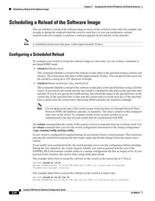 3-20
Catalyst 3750 Switch Software Configuration Guide
OL-8550-07
Chapter 3 Assigning the Switch IP Address and Default Gateway
Scheduling a Reload of the Software Image
Scheduling a Reload of the Software Image
You can schedule a reload of the software image to occur on the switch at a later time (for example, late
at night or during the weekend when the switch is used less), or you can synchronize a reload
network-wide (for example, to perform a software upgrade on all switches in the network).
Note A scheduled reload must take place within approximately 24 days.
Configuring a Scheduled Reload
To configure your switch to reload the software image at a later time, use one of these commands in
privileged EXEC mode:
• reload in [hh:]mm [text]
This command schedules a reload of the software to take affect in the specified minutes or hours and
minutes. The reload must take place within approximately 24 days. You can specify the reason for
the reload in a string up to 255 characters in length.
• reload at hh:mm [month day | day month] [text]
This command schedules a reload of the software to take place at the specified time (using a 24-hour
clock). If you specify the month and day, the reload is scheduled to take place at the specified time
and date. If you do not specify the month and day, the reload takes place at the specified time on the
current day (if the specified time is later than the current time) or on the next day (if the specified
time is earlier than the current time). Specifying 00:00 schedules the reload for midnight.
Note Use the at keyword only if the switch system clock has been set (through Network Time
Protocol (NTP), the hardware calendar, or manually). The time is relative to the configured
time zone on the switch. To schedule reloads across several switches to occur
simultaneously, the time on each switch must be synchronized with NTP.
The reload command halts the system. If the system is not set to manually boot up, it reboots itself. Use
the reload command after you save the switch configuration information to the startup configuration
(copy running-config startup-config).
If your switch is configured for manual booting, do not reload it from a virtual terminal. This restriction
prevents the switch from entering the boot loader mode and thereby taking it from the remote user’s
control.
If you modify your configuration file, the switch prompts you to save the configuration before reloading.
During the save operation, the system requests whether you want to proceed with the save if the
CONFIG_FILE environment variable points to a startup configuration file that no longer exists. If you
proceed in this situation, the system enters setup mode upon reload.
This example shows how to reload the software on the switch on the current day at 7:30 p.m:
Switch# reload at 19:30
Reload scheduled for 19:30:00 UTC Wed Jun 5 1996 (in 2 hours and 25 minutes)
Proceed with reload? [confirm]
This example shows how to reload the software on the switch at a future time:
Switch# reload at 02:00 jun 20
Reload scheduled for 02:00:00 UTC Thu Jun 20 1996 (in 344 hours and 53 minutes)
 