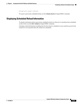 3-21
Catalyst 3750 Switch Software Configuration Guide
OL-8550-07
Chapter 3 Assigning the Switch IP Address and Default Gateway
Scheduling a Reload of the Software Image
Proceed with reload? [confirm]
To cancel a previously scheduled reload, use the reload cancel privileged EXEC command.
Displaying Scheduled Reload Information
To display information about a previously scheduled reload or to find out if a reload has been scheduled
on the switch, use the show reload privileged EXEC command.
It displays reload information including the time the reload is scheduled to occur and the reason for the
reload (if it was specified when the reload was scheduled).
 