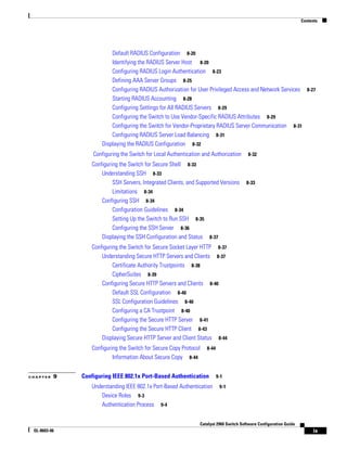 Contents
ix
Catalyst 2960 Switch Software Configuration Guide
OL-8603-06
Default RADIUS Configuration 8-20
Identifying the RADIUS Server Host 8-20
Configuring RADIUS Login Authentication 8-23
Defining AAA Server Groups 8-25
Configuring RADIUS Authorization for User Privileged Access and Network Services 8-27
Starting RADIUS Accounting 8-28
Configuring Settings for All RADIUS Servers 8-29
Configuring the Switch to Use Vendor-Specific RADIUS Attributes 8-29
Configuring the Switch for Vendor-Proprietary RADIUS Server Communication 8-31
Configuring RADIUS Server Load Balancing 8-31
Displaying the RADIUS Configuration 8-32
Configuring the Switch for Local Authentication and Authorization 8-32
Configuring the Switch for Secure Shell 8-33
Understanding SSH 8-33
SSH Servers, Integrated Clients, and Supported Versions 8-33
Limitations 8-34
Configuring SSH 8-34
Configuration Guidelines 8-34
Setting Up the Switch to Run SSH 8-35
Configuring the SSH Server 8-36
Displaying the SSH Configuration and Status 8-37
Configuring the Switch for Secure Socket Layer HTTP 8-37
Understanding Secure HTTP Servers and Clients 8-37
Certificate Authority Trustpoints 8-38
CipherSuites 8-39
Configuring Secure HTTP Servers and Clients 8-40
Default SSL Configuration 8-40
SSL Configuration Guidelines 8-40
Configuring a CA Trustpoint 8-40
Configuring the Secure HTTP Server 8-41
Configuring the Secure HTTP Client 8-43
Displaying Secure HTTP Server and Client Status 8-44
Configuring the Switch for Secure Copy Protocol 8-44
Information About Secure Copy 8-44
C H A P T E R 9 Configuring IEEE 802.1x Port-Based Authentication 9-1
Understanding IEEE 802.1x Port-Based Authentication 9-1
Device Roles 9-3
Authentication Process 9-4
 
