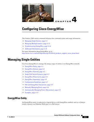 C H A P T E R
4-1
Catalyst 3750 Switch Software Configuration Guide
OL-8550-07
4
Configuring Cisco EnergyWise
The Catalyst 2960 switch command reference has command syntax and usage information.
• Managing Single Entities, page 4-1
• Managing Multiple Entities, page 4-12
• Troubleshooting EnergyWise, page 4-16
• Additional Information, page 4-18
For more information about EnergyWise, go to
http://www.cisco.com/en/US/products/ps10195/tsd_products_support_series_home.html.
Managing Single Entities
Use Cisco EnergyWise to manage the energy usage of entities in an EnergyWise network.
• EnergyWise Entity, page 4-1
• EnergyWise Domain, page 4-2
• EnergyWise Network, page 4-2
• Single PoE Switch Scenario, page 4-3
• EnergyWise Power Level, page 4-4
• EnergyWise Importance, page 4-5
• Configuration Guidelines, page 4-5
• PoE and EnergyWise Interactions, page 4-5
• Manually Managing Power, page 4-6
• Automatically Managing Power (Recurrence), page 4-9
• Examples, page 4-11
EnergyWise Entity
An EnergyWise entity is a physical or logical device with EnergyWise enabled, such as a Catalyst
switch, a power over Ethernet (PoE) port, or a PoE device.
 