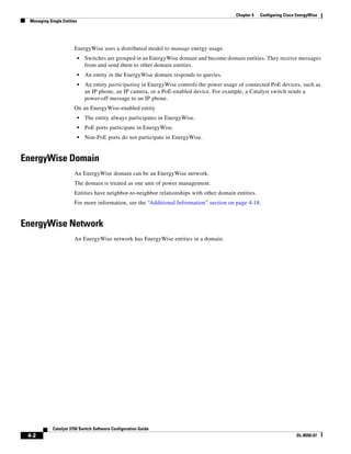 4-2
Catalyst 3750 Switch Software Configuration Guide
OL-8550-07
Chapter 4 Configuring Cisco EnergyWise
Managing Single Entities
EnergyWise uses a distributed model to manage energy usage.
• Switches are grouped in an EnergyWise domain and become domain entities. They receive messages
from and send them to other domain entities.
• An entity in the EnergyWise domain responds to queries.
• An entity participating in EnergyWise controls the power usage of connected PoE devices, such as
an IP phone, an IP camera, or a PoE-enabled device. For example, a Catalyst switch sends a
power-off message to an IP phone.
On an EnergyWise-enabled entity
• The entity always participates in EnergyWise.
• PoE ports participate in EnergyWise.
• Non-PoE ports do not participate in EnergyWise.
EnergyWise Domain
An EnergyWise domain can be an EnergyWise network.
The domain is treated as one unit of power management.
Entities have neighbor-to-neighbor relationships with other domain entities.
For more information, see the “Additional Information” section on page 4-18.
EnergyWise Network
An EnergyWise network has EnergyWise entities in a domain.
 