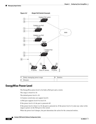 4-4
Catalyst 3750 Switch Software Configuration Guide
OL-8550-07
Chapter 4 Configuring Cisco EnergyWise
Managing Single Entities
Figure 4-2 Single PoE Switch Example
EnergyWise Power Level
The EnergyWise power level is for both a PoE port and a switch.
The range is from 0 to 10.
The default power level is 10.
A Catalyst switch does not support level 0.
A PoE port supports level 0 to level 10.
If the power level is 0, the port is powered off.
If the power level is from 1 to 10, the port is powered on. If the power level is 0, enter any value in this
range to power on the PoE port or the switch.
When the power level changes, the port determines the action for the connected entities.
1 Entity managing power usage 3 Entities
2 Domain
IP
1
3
1
3
1
3
1
3
3
2
3 3 3
Cisco IP camera
Router
Catalyst PoE
switch
Catalyst non-PoE
switch
Catalyst PoE switch
IP phone
IP
IP phone
Catalyst non-PoE
switch
WAN
205656
 