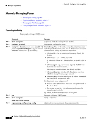 4-6
Catalyst 3750 Switch Software Configuration Guide
OL-8550-07
Chapter 4 Configuring Cisco EnergyWise
Managing Single Entities
Manually Managing Power
• Powering the Entity, page 4-6
• Configuring Entity Attributes, page 4-7
• Powering the PoE Port, page 4-8
• Configuring PoE-Port Attributes, page 4-8
Powering the Entity
Beginning in privileged EXEC mode:
Command Purpose
Step 1 show energywise (Optional) Verify that EnergyWise is disabled.
Step 2 configure terminal Enter global configuration mode.
Step 3 energywise domain domain-name secret [0 | 7]
password [protocol udp port udp-port-number
[interface interface-id | ip ip-address]]
Enable EnergyWise on the entity, assign the entity to a domain
with the specified domain-name, and set the password for secure
communication among the entities in the domain.
• (Optional) 0—Use an unencrypted password. This is the
default.
• (Optional) 7—Use a hidden password.
If you do not enter 0 or 7, the entity uses the default value of
0.
• (Optional) port udp-port-number—Specify the UDP port
that sends and receives queries.
The range is from 1 to 65000. The default is 43440.
• (Optional) interface interface-id—Specify the port from
which the EnergyWise messages are sent.
• (Optional) ip ip-address—Specify the IP address from which
the EnergyWise messages are sent.
For the domain-name and password
• You can enter alphanumeric characters and symbols such as
#, (, %, !, or &.
• Do not use an asterisk (*) or a blank space between the
characters and symbols.
By default, no domain and password are assigned.
Step 4 end Return to privileged EXEC mode.
Step 5 show energywise
show energywise domain
Verify your entries.
Step 6 copy running-config startup-config (Optional) Save your entries in the configuration file.
 