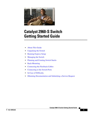 1
Catalyst 2960-S Switch Getting Started Guide
OL-19793-02
Catalyst 2960-S Switch
Getting Started Guide
• About This Guide
• Unpacking the Switch
• Running Express Setup
• Managing the Switch
• Planning and Creating Switch Stacks
• Rack-Mounting
• Connecting the FlexStack Cables
• Connecting to the Switch Ports
• In Case of Difficulty
• Obtaining Documentation and Submitting a Service Request
 