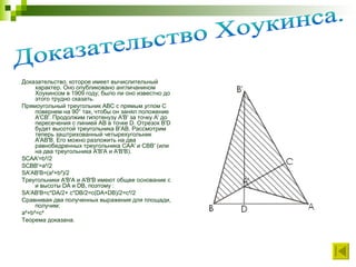 Доказательство, которое имеет вычислительный характер. Оно опубликовано англичанином Хоукинсом в 1909 году; было ли оно известно до этого трудно сказать. Прямоугольный треугольник ABC с прямым углом C повернем на 90° так, чтобы он занял положение A'CB'. Продолжим гипотенузу A'В' за точку A' до пересечения с линией АВ в точке D. Отрезок В'D будет высотой треугольника В'АВ. Рассмотрим теперь заштрихованный четырехугольник A'АВ'В. Его можно разложить на два равнобедренных треугольника САA' и СВВ' (или на два треугольника A'В'А и A'В'В). SCAA'=b²/2 SCBB'=a²/2 SA'AB'B=(a²+b²)/2 Треугольники A'В'А и A'В'В имеют общее основание с и высоты DA и DB, поэтому : SA'AB'B=c*DA/2+ c*DB/2=c(DA+DB)/2=c²/2 Сравнивая два полученных выражения для площади, получим: a²+b²=c² Теорема доказана. Доказательство Хоукинса. 