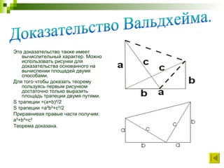 Это доказательство также имеет вычислительный характер. Можно использовать рисунки для доказательства основанного на вычислении площадей двумя способами.  Для того чтобы доказать теорему пользуясь первым рисунком достаточно только выразить площадь трапеции двумя путями. S  трапеции =( a + b )²/2 S  трапеции = a ² b ²+ c ²/2 Приравнивая правые части получим: a²+b²=c² Теорема доказана. Доказательство Вальдхейма. 