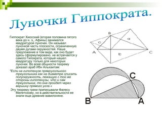 Гиппократ Хиосский (вторая половина пятого века до н. э., Афины) занимался квадратурой луночек. Он называл луночкой часть плоскости, ограниченную двумя дугами окружностей. Наше предложение в том виде, как оно будет здесь сформулировано, не встречается у самого Гипократа, который нашел квадратуру только для некоторых луночек. Во всей общности теорему доказал араб Ибн Альхаитам: "Если на гипотенузе прямоугольного треугольника как на диаметре описать полуокружность, лежащую с той же стороны гипотенузы, что и сам треугольник, то она пройдет через вершину прямого угла.« Эту теорему греки приписывали Фалесу Милетскому, но в действительности ее знали еще древние вавилоняне. Луночки Гиппократа. 