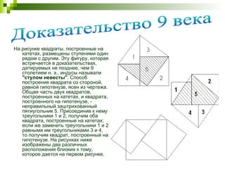На рисунке квадраты, построенные на катетах, размещены ступенями один рядом с другим. Эту фигуру, которая встречается в доказательствах, датируемых не позднее, чем 9 столетием н. э., индусы называли  "стулом невесты" . Способ построения квадрата со стороной, равной гипотенузе, ясен из чертежа. Общая часть двух квадратов, построенных на катетах, и квадрата, построенного на гипотенузе, - неправильный заштрихованный пятиугольник 5. Присоединив к нему треугольники 1 и 2, получим оба квадрата, построенные на катетах; если же заменить треугольники 1 и 2 равными им треугольниками 3 и 4, то получим квадрат, построенный на гипотенузе. На рисунках ниже изображены два различных расположения близких к тому, которое дается на первом рисунке. Доказательство 9 века 