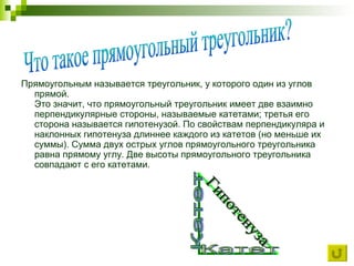 Прямоугольным называется треугольник, у которого один из углов прямой.  Это значит, что прямоугольный треугольник имеет две взаимно перпендикулярные стороны, называемые катетами; третья его сторона называется гипотенузой. По свойствам перпендикуляра и наклонных гипотенуза длиннее каждого из катетов (но меньше их суммы). Сумма двух острых углов прямоугольного треугольника равна прямому углу. Две высоты прямоугольного треугольника совпадают с его катетами.  Что такое прямоугольный треугольник? Гипотенуза Катет Катет 