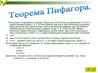      Посмотрим  на формулу теоремы   Пифагора   а²+в²=с²  как на уравнение  x²+ y ²= z ²  с тремя неизвестными  x ,  y ,  z . И попытаемся найти его целочисленные решения. Одно решение все хорошо знают (им пользовались древние при построении прямоугольного треугольника и прямого угла):  3, 4, 5 (32+42=52) . Можно научиться самим находить пифагоровы тройки чисел. Для этого нужно взять пару натуральных чисел  m  и  n , удовлетворяющим следующим трем условиям: 1)    m > n  2)   одно из этих чисел  m  или  n  должно быть четным, а другое нечетным; 3)    m  и  n  – взаимно простые числа (т. е. не имеют общего делителя, кроме  1 ) Если такие числа  m  и  n  выбраны, то тройка пифагоровых чисел  x ,  y  и  z  находится следующим образом:  x = m ²- n ²  y =2 mn  z = m ²+ n ²  Допустим, что взяты   m =6,  n =5  (эти числа удовлетворяют условиям  1-3 ), тогда x =6²-5²=11,  y =2·6·5=60,  z =6²+5²=61.   Теорема Пифагора. 