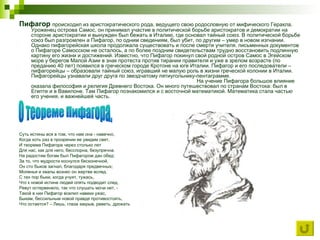Пифагор  происходил из аристократического рода, ведущего свою родословную от мифического Геракла. Уроженец острова Самос, он принимал участие в политической борьбе аристократов и демократии на стороне аристократии и вынужден был бежать в Италию, где основал тайный союз. В политической борьбе союз был разгромлен а Пифагор, по одним сведениям, был убит, по другим – умер в новом изгнании. Однако пифагорейская школа продолжала существовать и после смерти учителя. письменных документов о Пифагоре Самосском не осталось, а по более поздним свидетельствам трудно восстановить подлинную картину его жизни и достижений. Известно, что Пифагор покинул свой родной остров Самос в Эгейском море у берегов Малой Азии в знак протеста против тирании правителя и уже в зрелом возрасте (по преданию 40 лет) появился в греческом городе Кротоне на юге Италии. Пифагор и его последователи – пифагорейцы – образовали тайный союз, игравший не малую роль в жизни греческой колонии в Италии. Пифагорейцы узнавали друг друга по звездчатому пятиугольнику-пентаграмме.  На учение Пифагора большое влияние оказала философия и религия Древнего Востока. Он много путешествовал по странам Востока: был в Египте и в Вавилоне. Там Пифагор познакомился и с восточной математикой. Математика стала частью его учения, и важнейшей часть.  Суть истины вся в том, что нам она - навечно, Когда хоть раз в прозрении ее увидим свет, И теорема Пифагора через столько лет Для нас, как для него, бесспорна, безупречна. На радостям богам был Пифагором дан обед: За то, что мудрости коснулся бесконечной, Он сто быков загнал, благодаря предвечных; Моленья и хвалы вознес он жертве вслед. С тех пор быки, когда учуят, тужась, Что к новой истине людей опять подводит след, Ревут остервенело, так что слушать мочи нет, - Такой в них Пифагор вселил навеки ужас, Быкам, бессильным новой правде противостоять, Что остается? – Лишь, глаза закрыв, реветь, дрожать О теореме Пифагора. 