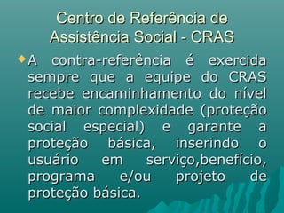 Centro de Referência deCentro de Referência de
Assistência Social - CRASAssistência Social - CRAS
 A contra-referência é exercidaA contra-referência é exercida
sempre que a equipe do CRASsempre que a equipe do CRAS
recebe encaminhamento do nívelrecebe encaminhamento do nível
de maior complexidade (proteçãode maior complexidade (proteção
social especial) e garante asocial especial) e garante a
proteção básica, inserindo oproteção básica, inserindo o
usuário em serviço,benefício,usuário em serviço,benefício,
programa e/ou projeto deprograma e/ou projeto de
proteção básicaproteção básica..
 