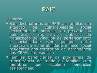 PAIFPAIF
UsuáriosUsuários
 São destinatários do PAIF as famílias emSão destinatários do PAIF as famílias em
situação de vulnerabilidade socialsituação de vulnerabilidade social
decorrente da pobreza, do precário oudecorrente da pobreza, do precário ou
nulo acesso aos serviços públicos, danulo acesso aos serviços públicos, da
fragilização de vínculos de pertencimentofragilização de vínculos de pertencimento
e sociabilidade e/ou qualquer outrae sociabilidade e/ou qualquer outra
situação de vulnerabilidade e risco socialsituação de vulnerabilidade e risco social
residentes nos territórios de abrangênciaresidentes nos territórios de abrangência
dos CRAS, em especial:dos CRAS, em especial:
 Famílias beneficiárias de programas deFamílias beneficiárias de programas de
transferência de renda ou famílias comtransferência de renda ou famílias com
membros que recebem benefíciosmembros que recebem benefícios
assistenciais;assistenciais;
 