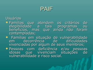 PAIFPAIF
UsuáriosUsuários
 Famílias que atendem os critérios deFamílias que atendem os critérios de
elegibilidade a tais programas ouelegibilidade a tais programas ou
benefícios, mas que ainda não forambenefícios, mas que ainda não foram
contempladas;contempladas;
 Famílias em situação de vulnerabilidadeFamílias em situação de vulnerabilidade
em decorrência de dificuldadesem decorrência de dificuldades
vivenciadas por algum de seus membros;vivenciadas por algum de seus membros;
 Pessoas com deficiência e/ou pessoasPessoas com deficiência e/ou pessoas
idosas que vivenciam situações deidosas que vivenciam situações de
vulnerabilidade e risco social.vulnerabilidade e risco social.
 