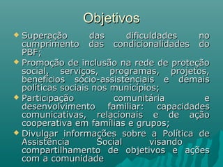 ObjetivosObjetivos
 Superação das dificuldades noSuperação das dificuldades no
cumprimento das condicionalidades documprimento das condicionalidades do
PBF;PBF;
 Promoção de inclusão na rede de proteçãoPromoção de inclusão na rede de proteção
social, serviços, programas, projetos,social, serviços, programas, projetos,
benefícios sócio-assistenciais e demaisbenefícios sócio-assistenciais e demais
políticas sociais nos municípios;políticas sociais nos municípios;
 Participação comunitária eParticipação comunitária e
desenvolvimento familiar: capacidadesdesenvolvimento familiar: capacidades
comunicativas, relacionais e de açãocomunicativas, relacionais e de ação
cooperativa em famílias e grupos;cooperativa em famílias e grupos;
 Divulgar informações sobre a Política deDivulgar informações sobre a Política de
Assistência Social visandoAssistência Social visando
compartilhamento de objetivos e açõescompartilhamento de objetivos e ações
com a comunidadecom a comunidade
 