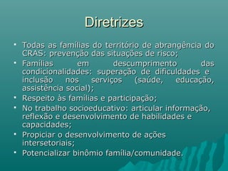 DiretrizesDiretrizes
 Todas as famílias do território de abrangência doTodas as famílias do território de abrangência do
CRAS:CRAS: prevenção das situações de risco;prevenção das situações de risco;
 Famílias em descumprimento dasFamílias em descumprimento das
condicionalidades: superação de dificuldades econdicionalidades: superação de dificuldades e
inclusão nos serviços (saúde, educação,inclusão nos serviços (saúde, educação,
assistência social);assistência social);
 Respeito às famílias e participaçãoRespeito às famílias e participação;;
 NoNo trabalho socioeducativo: articular informação,trabalho socioeducativo: articular informação,
reflexão e desenvolvimento de habilidades ereflexão e desenvolvimento de habilidades e
capacidades;capacidades;
 Propiciar o desenvolvimento de açõesPropiciar o desenvolvimento de ações
intersetoriais;intersetoriais;
 Potencializar binômio família/comunidade.Potencializar binômio família/comunidade.
 