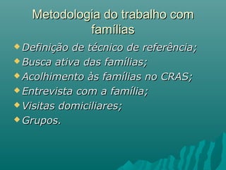 Metodologia do trabalho comMetodologia do trabalho com
famíliasfamílias
 Definição de técnico de referência;Definição de técnico de referência;
 Busca ativa das famílias;Busca ativa das famílias;
 Acolhimento às famílias no CRAS;Acolhimento às famílias no CRAS;
 Entrevista com a família;Entrevista com a família;
 Visitas domiciliares;Visitas domiciliares;
 Grupos.Grupos.
 