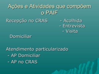 Ações e Atividades que compõemAções e Atividades que compõem
o PAIFo PAIF
Recepção no CRAS - AcolhidaRecepção no CRAS - Acolhida
- Entrevista- Entrevista
- Visita- Visita
DomiciliarDomiciliar
Atendimento particularizadoAtendimento particularizado
- AP Domiciliar- AP Domiciliar
- AP no CRAS- AP no CRAS
 