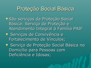 Proteção Social BásicaProteção Social Básica
 São serviços da Proteção SocialSão serviços da Proteção Social
Básica: Serviço de Proteção eBásica: Serviço de Proteção e
Atendimento Integral à Família PAIFAtendimento Integral à Família PAIF
 Serviços de Convivência eServiços de Convivência e
Fortalecimento de Vínculos;Fortalecimento de Vínculos;
 Serviço de Proteção Social Básica noServiço de Proteção Social Básica no
Domicílio para Pessoas comDomicílio para Pessoas com
Deficiência e Idosas;Deficiência e Idosas;
 