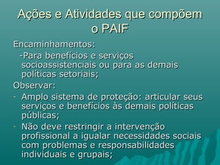 Ações e Atividades que compõemAções e Atividades que compõem
o PAIFo PAIF
Encaminhamentos:Encaminhamentos:
-Para benefícios e serviços-Para benefícios e serviços
socioassistenciais ou para as demaissocioassistenciais ou para as demais
políticas setoriais;políticas setoriais;
Observar:Observar:
- Amplo sistema de proteção: articular seusAmplo sistema de proteção: articular seus
serviços e benefícios às demais políticasserviços e benefícios às demais políticas
públicas;públicas;
- Não deve restringir a intervençãoNão deve restringir a intervenção
profissional a igualar necessidades sociaisprofissional a igualar necessidades sociais
com problemas e responsabilidadescom problemas e responsabilidades
individuais e grupais;individuais e grupais;
 