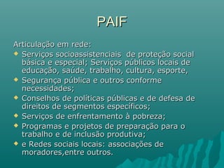 PAIFPAIF
Articulação em rede:Articulação em rede:
 Serviços socioassistenciais de proteção socialServiços socioassistenciais de proteção social
básica e especial; Serviços públicos locais debásica e especial; Serviços públicos locais de
educação, saúde, trabalho, cultura, esporte,educação, saúde, trabalho, cultura, esporte,
 Segurança pública e outros conformeSegurança pública e outros conforme
necessidades;necessidades;
 Conselhos de políticas públicas e de defesa deConselhos de políticas públicas e de defesa de
direitos de segmentos específicos;direitos de segmentos específicos;
 Serviços de enfrentamento à pobreza;Serviços de enfrentamento à pobreza;
 Programas e projetos de preparação para oProgramas e projetos de preparação para o
trabalho e de inclusão produtiva;trabalho e de inclusão produtiva;
 e Redes sociais locais: associações dee Redes sociais locais: associações de
moradores,entre outros.moradores,entre outros.
 