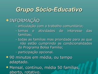 Grupo Sócio-EducativoGrupo Sócio-Educativo
 INFORMAÇÃOINFORMAÇÃO
- articulação com o trabalho comunitário;articulação com o trabalho comunitário;
- temas e atividades de interesse dastemas e atividades de interesse das
famílias;famílias;
- todas as famílias mas prioridade para as quetodas as famílias mas prioridade para as que
não estão cumprindo as condicionalidadesnão estão cumprindo as condicionalidades
do Programa Bolsa Família;do Programa Bolsa Família;
- participação opcional.participação opcional.
 90 minutos em média, ou tempo90 minutos em média, ou tempo
adaptado.adaptado.
 Mensal, contínuo, média 50 famílias,Mensal, contínuo, média 50 famílias,
aberto, rotativo.aberto, rotativo.
 