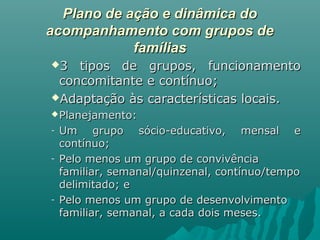 Plano de ação e dinâmica doPlano de ação e dinâmica do
acompanhamento com grupos deacompanhamento com grupos de
famíliasfamílias
3 tipos de grupos, funcionamento3 tipos de grupos, funcionamento
concomitante e contínuo;concomitante e contínuo;
Adaptação às características locais.Adaptação às características locais.
Planejamento:Planejamento:
- Um grupo sócio-educativo, mensal eUm grupo sócio-educativo, mensal e
contínuo;contínuo;
- Pelo menos um grupo de convivênciaPelo menos um grupo de convivência
familiar, semanal/quinzenal, contínuo/tempofamiliar, semanal/quinzenal, contínuo/tempo
delimitado; edelimitado; e
- Pelo menos um grupo de desenvolvimentoPelo menos um grupo de desenvolvimento
familiar, semanal, a cada dois meses.familiar, semanal, a cada dois meses.
 