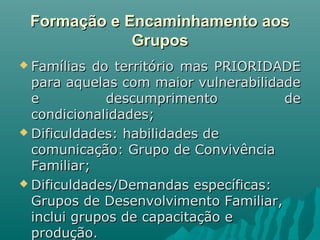 Formação e Encaminhamento aosFormação e Encaminhamento aos
GruposGrupos
 Famílias do território mas PRIORIDADEFamílias do território mas PRIORIDADE
para aquelas com maior vulnerabilidadepara aquelas com maior vulnerabilidade
e descumprimento dee descumprimento de
condicionalidades;condicionalidades;
 Dificuldades: habilidades deDificuldades: habilidades de
comunicação: Grupo de Convivênciacomunicação: Grupo de Convivência
Familiar;Familiar;
 Dificuldades/Demandas específicas:Dificuldades/Demandas específicas:
Grupos de Desenvolvimento Familiar,Grupos de Desenvolvimento Familiar,
inclui grupos de capacitação einclui grupos de capacitação e
produção.produção.
 