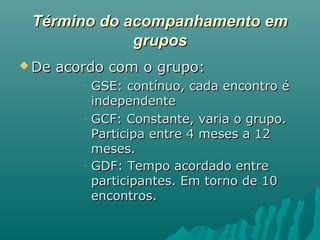 Término do acompanhamento emTérmino do acompanhamento em
gruposgrupos
 De acordo com o grupo:De acordo com o grupo:
- GSE: contínuo, cada encontro éGSE: contínuo, cada encontro é
independenteindependente
- GCF: Constante, varia o grupo.GCF: Constante, varia o grupo.
Participa entre 4 meses a 12Participa entre 4 meses a 12
meses.meses.
- GDF: Tempo acordado entreGDF: Tempo acordado entre
participantes. Em torno de 10participantes. Em torno de 10
encontros.encontros.
 