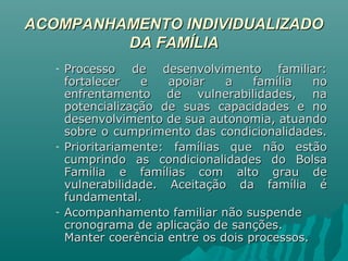 ACOMPANHAMENTO INDIVIDUALIZADOACOMPANHAMENTO INDIVIDUALIZADO
DA FAMÍLIADA FAMÍLIA
- Processo de desenvolvimento familiar:Processo de desenvolvimento familiar:
fortalecer e apoiar a família nofortalecer e apoiar a família no
enfrentamento de vulnerabilidades, naenfrentamento de vulnerabilidades, na
potencialização de suas capacidades e nopotencialização de suas capacidades e no
desenvolvimento de sua autonomia, atuandodesenvolvimento de sua autonomia, atuando
sobre o cumprimento das condicionalidades.sobre o cumprimento das condicionalidades.
- Prioritariamente: famílias que não estãoPrioritariamente: famílias que não estão
cumprindo as condicionalidades do Bolsacumprindo as condicionalidades do Bolsa
Família e famílias com alto grau deFamília e famílias com alto grau de
vulnerabilidade. Aceitação da família évulnerabilidade. Aceitação da família é
fundamental.fundamental.
- Acompanhamento familiar não suspendeAcompanhamento familiar não suspende
cronograma de aplicação de sanções.cronograma de aplicação de sanções.
Manter coerência entre os dois processos.Manter coerência entre os dois processos.
 