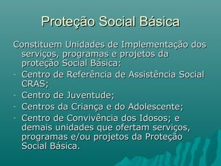 Proteção Social BásicaProteção Social Básica
Constituem Unidades de Implementação dosConstituem Unidades de Implementação dos
serviços, programas e projetos daserviços, programas e projetos da
proteção Social Básica:proteção Social Básica:
- Centro de Referência de Assistência SocialCentro de Referência de Assistência Social
CRAS;CRAS;
- Centro de Juventude;Centro de Juventude;
- Centros da Criança e do Adolescente;Centros da Criança e do Adolescente;
- Centro de Convivência dos Idosos; eCentro de Convivência dos Idosos; e
demais unidades que ofertam serviços,demais unidades que ofertam serviços,
programas e/ou projetos da Proteçãoprogramas e/ou projetos da Proteção
Social Básica.Social Básica.
 