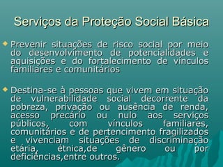 Serviços da Proteção Social BásicaServiços da Proteção Social Básica
 Prevenir situações de risco social por meioPrevenir situações de risco social por meio
do desenvolvimento de potencialidades edo desenvolvimento de potencialidades e
aquisições e do fortalecimento de vínculosaquisições e do fortalecimento de vínculos
familiares e comunitáriosfamiliares e comunitários
 Destina-se à pessoas que vivem em situaçãoDestina-se à pessoas que vivem em situação
de vulnerabilidade social decorrente dade vulnerabilidade social decorrente da
pobreza, privação ou ausência de renda,pobreza, privação ou ausência de renda,
acesso precário ou nulo aos serviçosacesso precário ou nulo aos serviços
públicos, com vínculos familiares,públicos, com vínculos familiares,
comunitários e de pertencimento fragilizadoscomunitários e de pertencimento fragilizados
e vivenciam situações de discriminaçãoe vivenciam situações de discriminação
etária, étnica,de gênero ou poretária, étnica,de gênero ou por
deficiências,entre outros.deficiências,entre outros.
 