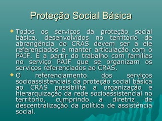 Proteção Social BásicaProteção Social Básica
 Todos os serviços da proteção socialTodos os serviços da proteção social
básica, desenvolvidos no território debásica, desenvolvidos no território de
abrangência do CRAS devem ser a eleabrangência do CRAS devem ser a ele
referenciados e manter articulação com oreferenciados e manter articulação com o
PAIF. É a partir do trabalho com famíliasPAIF. É a partir do trabalho com famílias
no serviço PAIF que se organizam osno serviço PAIF que se organizam os
serviços referenciados ao CRAS.serviços referenciados ao CRAS.
 O referenciamento dos serviçosO referenciamento dos serviços
socioassistenciais da proteção social básicasocioassistenciais da proteção social básica
ao CRAS possibilita a organização eao CRAS possibilita a organização e
hierarquização da rede socioassistencial nohierarquização da rede socioassistencial no
território, cumprindo a diretriz deterritório, cumprindo a diretriz de
descentralização da política de assistênciadescentralização da política de assistência
social.social.
 