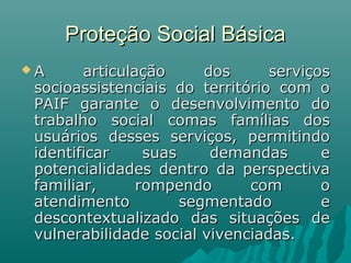 Proteção Social BásicaProteção Social Básica
 A articulação dos serviçosA articulação dos serviços
socioassistenciais do território com osocioassistenciais do território com o
PAIF garante o desenvolvimento doPAIF garante o desenvolvimento do
trabalho social comas famílias dostrabalho social comas famílias dos
usuários desses serviços, permitindousuários desses serviços, permitindo
identificar suas demandas eidentificar suas demandas e
potencialidades dentro da perspectivapotencialidades dentro da perspectiva
familiar, rompendo com ofamiliar, rompendo com o
atendimento segmentado eatendimento segmentado e
descontextualizado das situações dedescontextualizado das situações de
vulnerabilidade social vivenciadas.vulnerabilidade social vivenciadas.
 