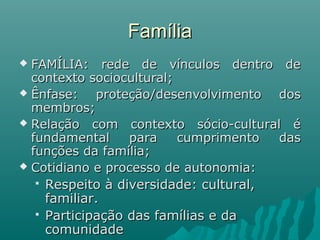 FamíliaFamília
 FAMÍLIA: rede de vínculos dentro deFAMÍLIA: rede de vínculos dentro de
contexto sociocultural;contexto sociocultural;
 Ênfase: proteção/desenvolvimento dosÊnfase: proteção/desenvolvimento dos
membros;membros;
 Relação com contexto sócio-cultural éRelação com contexto sócio-cultural é
fundamental para cumprimento dasfundamental para cumprimento das
funções da família;funções da família;
 Cotidiano e processo de autonomia:Cotidiano e processo de autonomia:
 Respeito à diversidade: cultural,Respeito à diversidade: cultural,
familiar.familiar.
 Participação das famílias e daParticipação das famílias e da
comunidadecomunidade
 