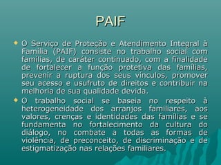 PAIFPAIF
 O Serviço de Proteção e Atendimento Integral àO Serviço de Proteção e Atendimento Integral à
Família (PAIF) consiste no trabalho social comFamília (PAIF) consiste no trabalho social com
famílias, de caráter continuado, com a finalidadefamílias, de caráter continuado, com a finalidade
de fortalecer a função protetiva das famílias,de fortalecer a função protetiva das famílias,
prevenir a ruptura dos seus vínculos, promoverprevenir a ruptura dos seus vínculos, promover
seu acesso e usufruto de direitos e contribuir naseu acesso e usufruto de direitos e contribuir na
melhoria de sua qualidade devida.melhoria de sua qualidade devida.
 O trabalho social se baseia no respeito àO trabalho social se baseia no respeito à
heterogeneidade dos arranjos familiares, aosheterogeneidade dos arranjos familiares, aos
valores, crenças e identidades das famílias e sevalores, crenças e identidades das famílias e se
fundamenta no fortalecimento da cultura dofundamenta no fortalecimento da cultura do
diálogo, no combate a todas as formas dediálogo, no combate a todas as formas de
violência, de preconceito, de discriminação e deviolência, de preconceito, de discriminação e de
estigmatização nas relações familiares.estigmatização nas relações familiares.
 