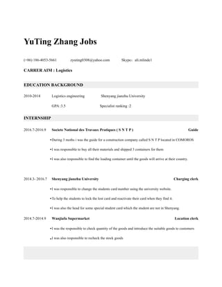 YuTing Zhang Jobs
(+86) 186-4053-5661 zyuting0308@yahoo.com Skype：ali.mlinde1
CARRER AIM : Logistics
EDUCATION BACKGROUND
2010-2014 Logistics engineering Shenyang jianzhu University
GPA :3.5 Specialist ranking :2
INTERNSHIP
2016.7-2016.9 Societe National des Travaux Pratiques ( S N T P ) Guide
•During 3 moths i was the guide for a construction company called S N T P located in COMOROS
•I was responsible to buy all their materials and shipped 3 containers for them
•I was also responsible to find the loading container until the goods will arrive at their country.
2014.3- 2016.7 Shenyang jianzhu University Charging clerk
•I was responsible to change the students card number using the university website.
•To help the students to lock the lost card and reactivate their card when they find it.
•I was also the head for some special student card which the student are not in Shenyang.
2014.7-2014.9 Wanjiafu Supermarket Location clerk
•I was the responsible to check quantity of the goods and introduce the suitable goods to customers
•I was also responsible to recheck the stock goods
 