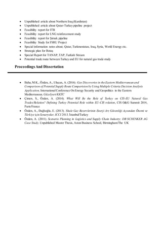  Unpublished article about Northern Iraq (Kurdistan)
 Unpublished article about Qatar-Turkey pipeline project
 Feasibility report for ITB
 Feasibility report for LNG reinforcement study
 Feasibility report for Şırnak pipeline
 Feasibility Study for FSRU Project
 Special information notes about; Qatar,Turkmenistan, Iraq, Syria, World Energy etc.
 Strategic plan for Botaş
 Special Report for TANAP,TAP,Turkish Stream
 Potential trade route between Turkey and EU for natural gas trade study
Proceedings And Dissertation
 Baha,M.K., Özden, A., Ulucan, A. (2016). Gas Discoveries in the Eastern Mediterranean and
Comparison of Potential Supply Route Comparision by Using Multiple Criteria Decision Analysis
Application, InternationalConference On Energy Security and Geopolitics in the Eastern
Mediterranean, Güzelyurt/KKTC
 Çimen, S., Özden, A. (2014). What Will Be the Role of Turkey on CIS-EU Natural Gas
Trades/Relation? Defining Turkey Potential Role within EU-CIS relation, CIS O&G Summit 2014,
Paris/France
 Özden, A., Dağlıoğlu, E. (2013). Shale Gaz Rezervlerinin Enerji Arz Güvenliği Açısından Önemi ve
Türkiye için Senaryolar, ICCI 2013, İstanbul/Turkey
 Özden, A. (2011). Scenario Planning in Logistics and Supply Chain Industry: DB SCHENKER AG
Case Study. Unpublished Master Thesis, Aston Business School, Birmingham/The UK
 